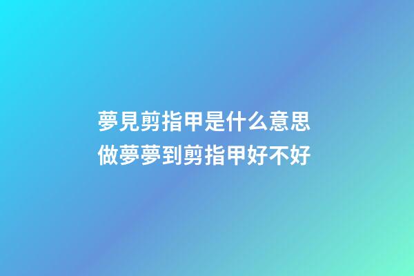 夢見剪指甲是什么意思 做夢夢到剪指甲好不好